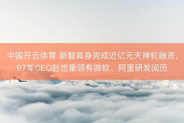 中国开云体育 新智具身完成近亿元天神轮融资，97年CEO赵世豪领有微软、阿里研发阅历