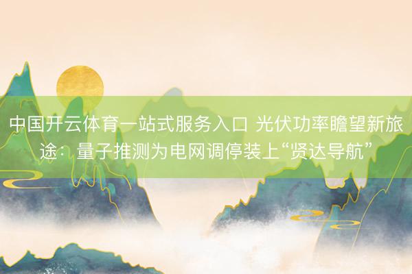 中国开云体育一站式服务入口 光伏功率瞻望新旅途：量子推测为电网调停装上“贤达导航”