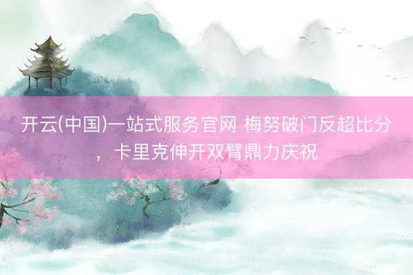 开云(中国)一站式服务官网 梅努破门反超比分，<a href=