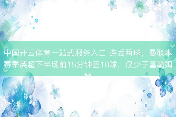 中国开云体育一站式服务入口 连丢两球，曼联本赛季英超下半场前15分钟丢10球，仅少于富勒姆