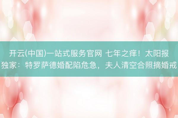 开云(中国)一站式服务官网 七年之痒！太阳报独家：特罗萨德婚配陷危急，夫人清空合照摘婚戒