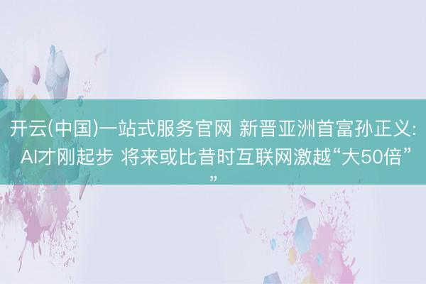 开云(中国)一站式服务官网 新晋亚洲首富孙正义: AI才刚起步 将来或比昔时互联网激越“大50倍”
