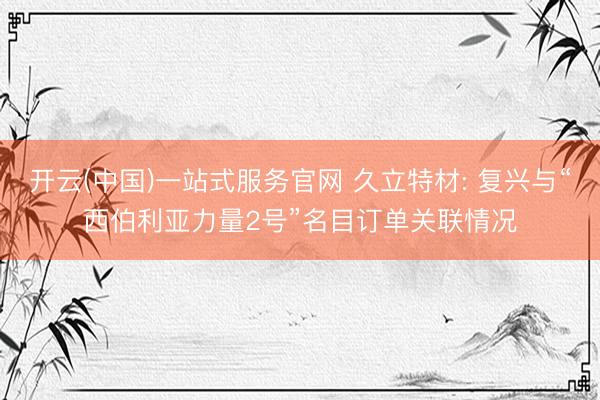 开云(中国)一站式服务官网 久立特材: 复兴与“西伯利亚力量2号”名目订单关联情况