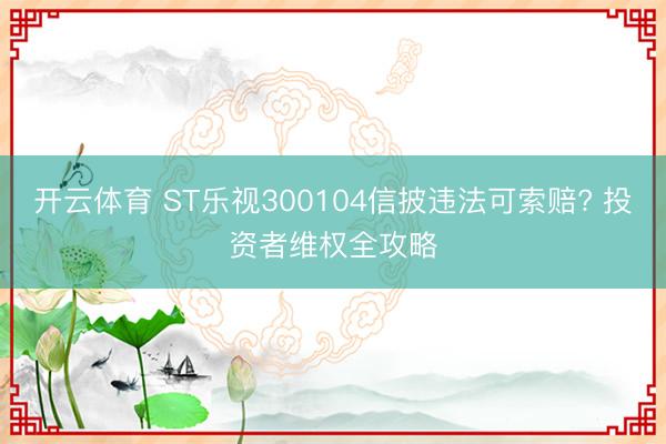 开云体育 ST乐视300104信披违法可索赔? 投资者维权全攻略