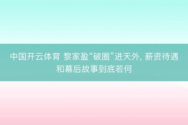 中国开云体育 黎家盈“破圈”进天外， 薪资待遇和幕后故事到底若何