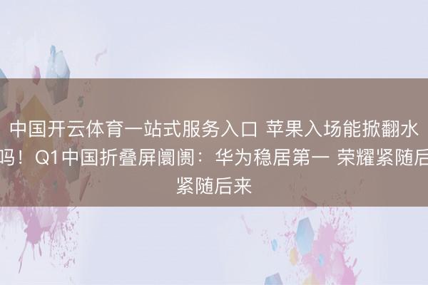 中国开云体育一站式服务入口 苹果入场能掀翻水花吗!Q1中国折叠屏阛阓:华为稳居第一 荣耀紧随后来