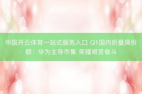 中国开云体育一站式服务入口 Q1国内折叠屏份额：华为主导市集 荣耀艰苦奋斗