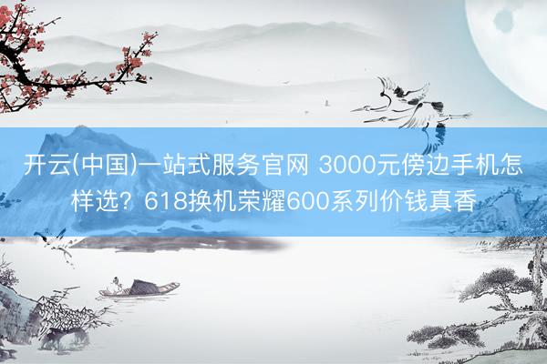 开云(中国)一站式服务官网 3000元傍边手机怎样选？618换机荣耀600系列价钱真香
