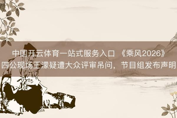 中国开云体育一站式服务入口 《乘风2026》四公现场王濛疑遭大众评审吊问，节目组发布声明