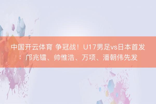 中国开云体育 争冠战！U17男足vs日本首发：邝兆镭、帅惟浩、万项、潘朝伟先发