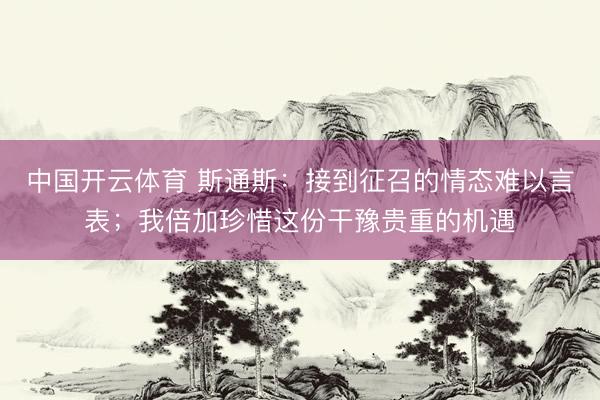 中国开云体育 斯通斯：接到征召的情态难以言表；我倍加珍惜这份干豫贵重的机遇