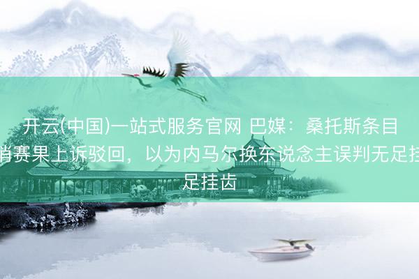 开云(中国)一站式服务官网 巴媒：桑托斯条目取消赛果上诉驳回，以为内马尔换东说念主误判无足挂齿