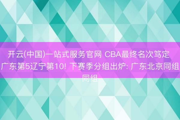 开云(中国)一站式服务官网 CBA最终名次笃定 广东第5辽宁第10! 下赛季分组出炉: 广东北京同组