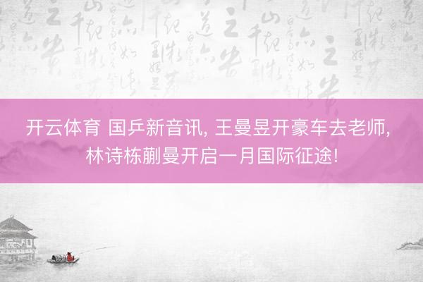 开云体育 国乒新音讯, 王曼昱开豪车去老师, 林诗栋蒯曼开启一月国际征途!