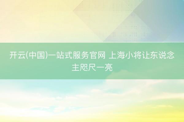 开云(中国)一站式服务官网 上海小将让东说念主咫尺一亮