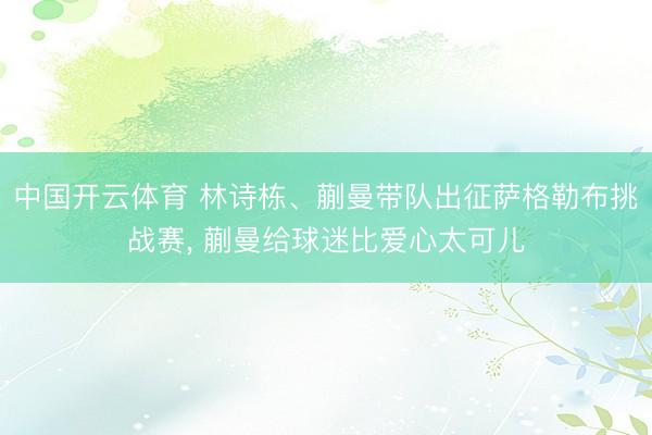 中国开云体育 林诗栋、蒯曼带队出征萨格勒布挑战赛, 蒯曼给球迷比爱心太可儿