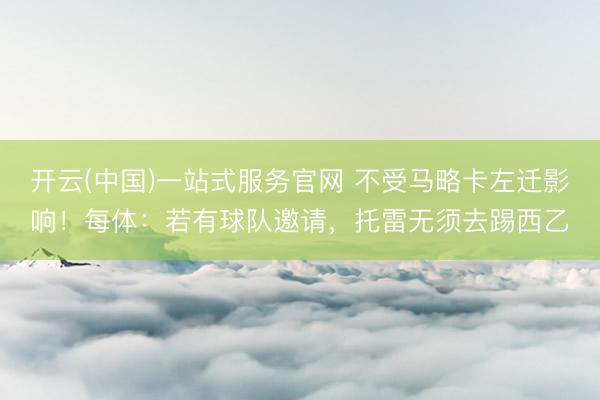 开云(中国)一站式服务官网 不受马略卡左迁影响！每体：若有球队邀请，托雷无须去踢西乙