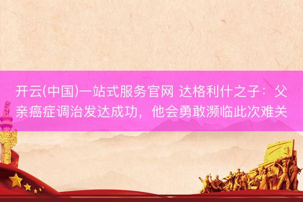 开云(中国)一站式服务官网 达格利什之子：父亲癌症调治发达成功，他会勇敢濒临此次难关