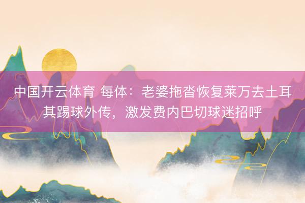 中国开云体育 每体：老婆拖沓恢复莱万去土耳其踢球外传，激发费内巴切球迷招呼