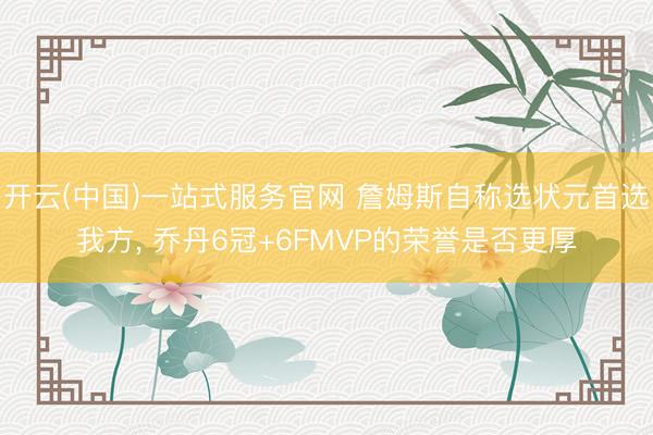 开云(中国)一站式服务官网 詹姆斯自称选状元首选我方， 乔丹6冠+6FMVP的荣誉是否更厚