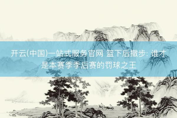 开云(中国)一站式服务官网 篮下后撤步: 谁才是本赛季季后赛的罚球之王