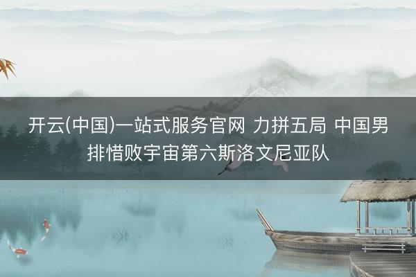 开云(中国)一站式服务官网 力拼五局 中国男排惜败宇宙第六斯洛文尼亚队