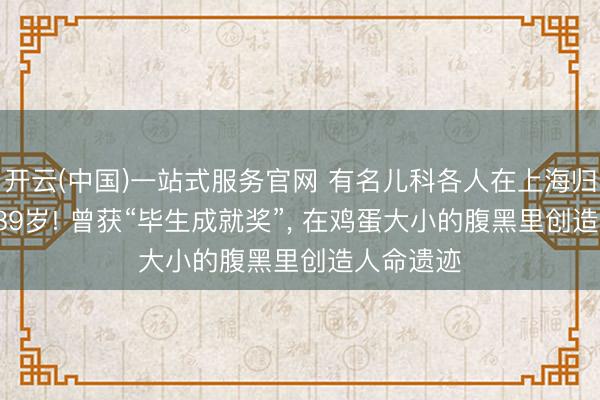 开云(中国)一站式服务官网 有名儿科各人在上海归天， 享年89岁! 曾获“毕生成就奖”， 在鸡蛋大小的腹黑里创造人命遗迹