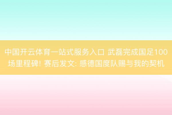 中国开云体育一站式服务入口 武磊完成国足100场里程碑! 赛后发文: 感德国度队赐与我的契机