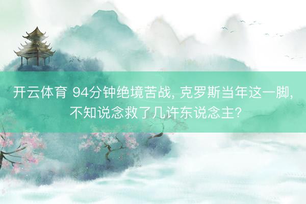 开云体育 94分钟绝境苦战， 克罗斯当年这一脚， 不知说念救了几许东说念主?