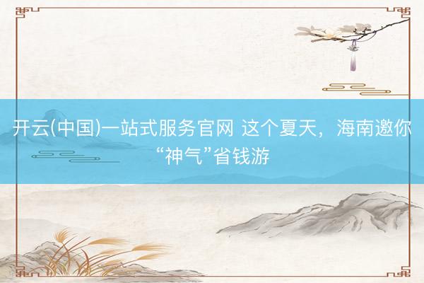 开云(中国)一站式服务官网 这个夏天，海南邀你“神气”省钱游