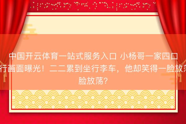 中国开云体育一站式服务入口 小杨哥一家四口出行画面曝光！二二累到坐行李车，他却笑得一脸放荡？