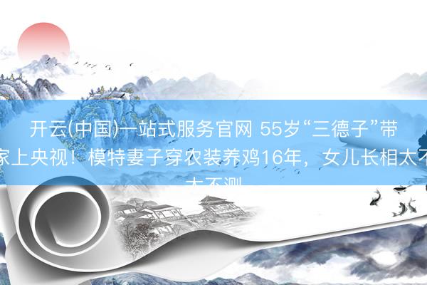 开云(中国)一站式服务官网 55岁“三德子”带全家上央视！模特妻子穿农装养鸡16年，女儿长相太不测