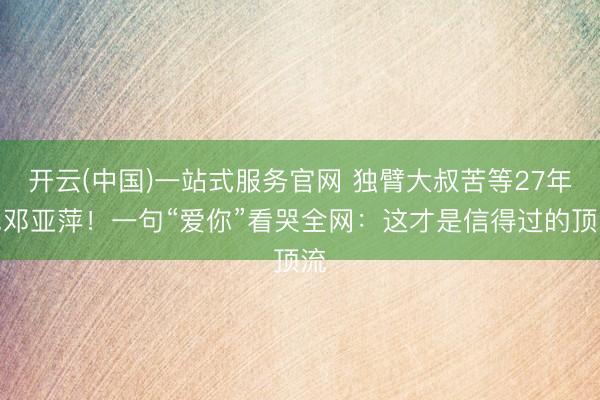 开云(中国)一站式服务官网 独臂大叔苦等27年见邓亚萍!一句“爱你”看哭全网:这才是信得过的顶流