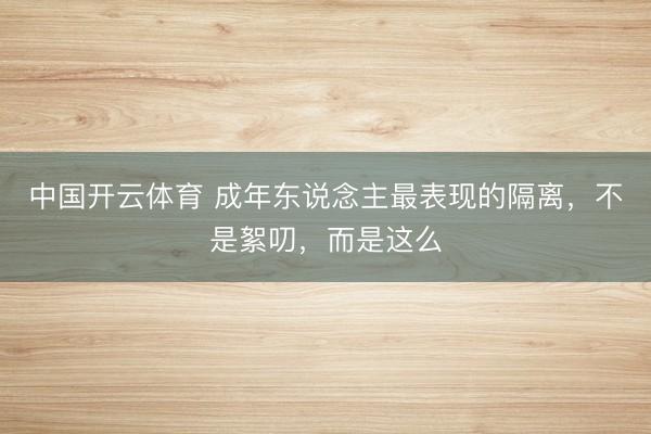 中国开云体育 成年东说念主最表现的隔离，不是絮叨，而是这么