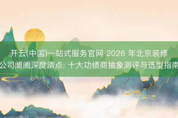 开云(中国)一站式服务官网 2026 年北京装修公司阛阓深度清点: 十大功绩商抽象测评与选型指南