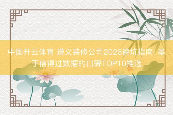 中国开云体育 遵义装修公司2026避坑指南: 基于信得过数据的口碑TOP10推选