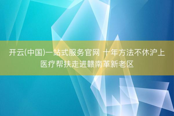 开云(中国)一站式服务官网 十年方法不休沪上医疗帮扶走进赣南革新老区