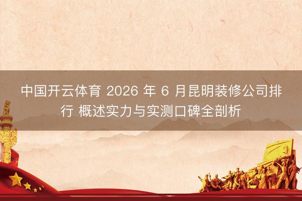 中国开云体育 2026 年 6 月昆明装修公司排行 概述实力与实测口碑全剖析