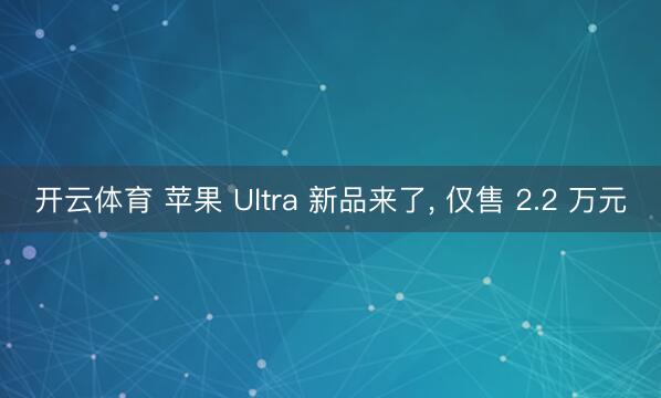 开云体育 苹果 Ultra 新品来了, 仅售 2.2 万元