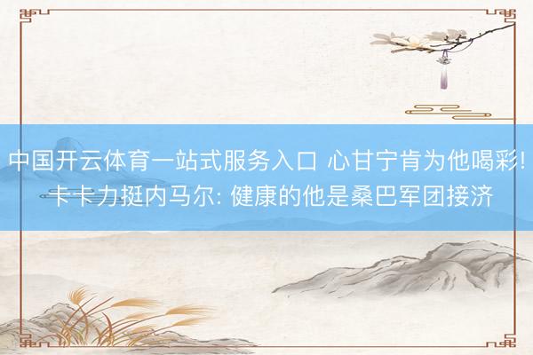 中国开云体育一站式服务入口 心甘宁肯为他喝彩! 卡卡力挺内马尔: 健康的他是桑巴军团接济