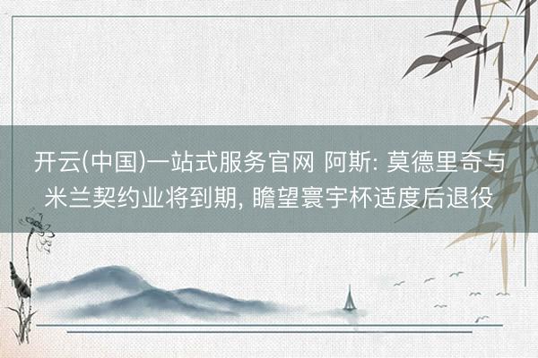 开云(中国)一站式服务官网 阿斯: 莫德里奇与米兰契约业将到期, 瞻望寰宇杯适度后退役