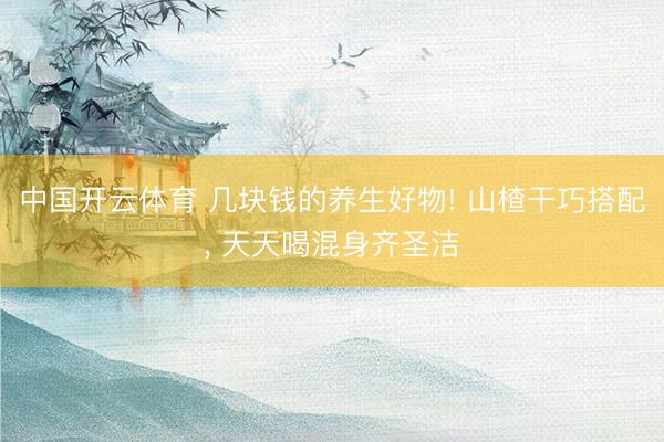 中国开云体育 几块钱的养生好物! 山楂干巧搭配， 天天喝混身齐圣洁