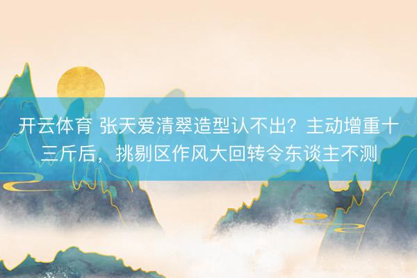 开云体育 张天爱清翠造型认不出？主动增重十三斤后，挑剔区作风大回转令东谈主不测
