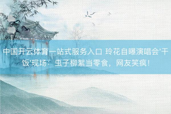 中国开云体育一站式服务入口 玲花自曝演唱会'干饭'现场：虫子柳絮当零食，网友笑疯！