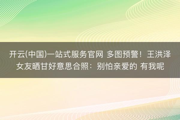 开云(中国)一站式服务官网 多图预警！王洪泽女友晒甘好意思合照：别怕亲爱的 有我呢
