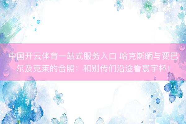 中国开云体育一站式服务入口 哈克斯晒与贾巴尔及克莱的合照：和别传们沿途看寰宇杯！
