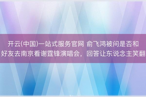开云(中国)一站式服务官网 俞飞鸿被问是否和好友去南京看谢霆锋演唱会，回答让东说念主笑翻