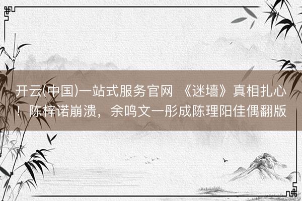 开云(中国)一站式服务官网 《迷墙》真相扎心!陈梓诺崩溃,余鸣文一彤成陈理阳佳偶翻版