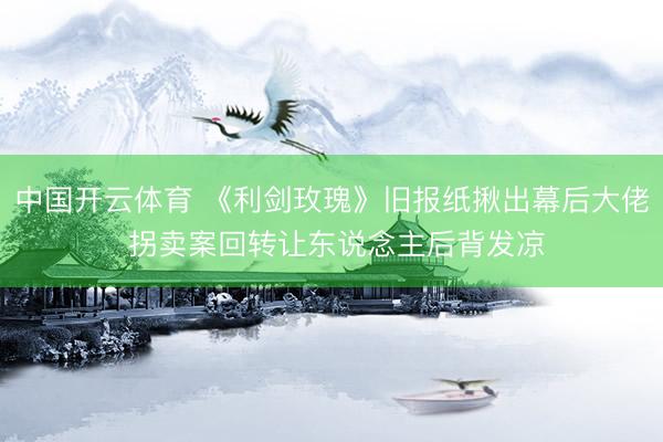 中国开云体育 《利剑玫瑰》旧报纸揪出幕后大佬 拐卖案回转让东说念主后背发凉