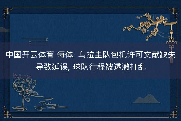 中国开云体育 每体: 乌拉圭队包机许可文献缺失导致延误， 球队行程被透澈打乱